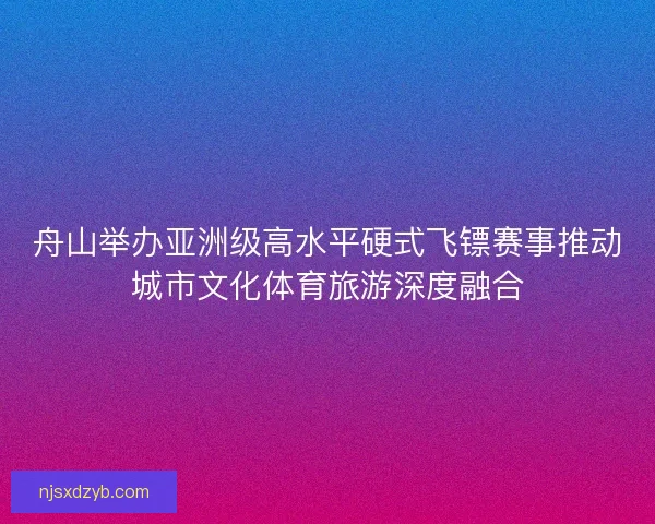 舟山举办亚洲级高水平硬式飞镖赛事推动城市文化体育旅游深度融合
