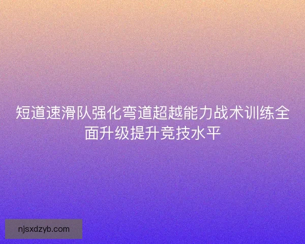 短道速滑队强化弯道超越能力战术训练全面升级提升竞技水平